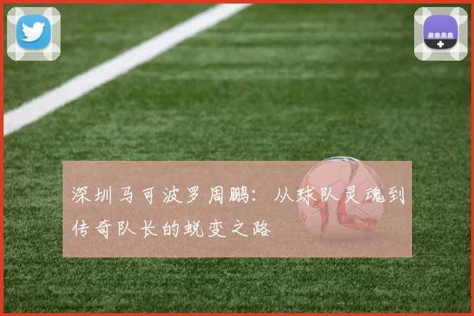 深圳马可波罗周鹏:从球队灵魂到传奇队长的蜕变之路