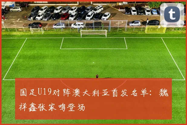 国足U19对阵澳大利亚首发名单：魏祥鑫张家鸣登场