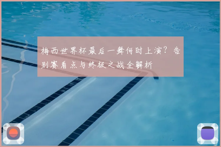 梅西世界杯最后一舞何时上演？告别赛看点与终极之战全解析