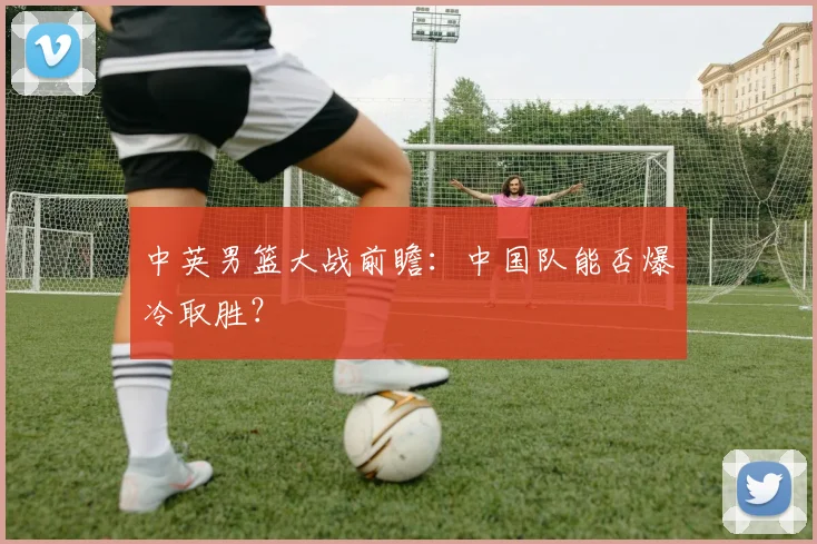 中英男篮大战前瞻：中国队能否爆冷取胜？