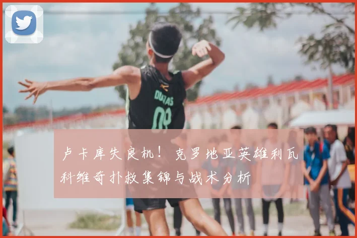 卢卡库失良机！克罗地亚英雄利瓦科维奇扑救集锦与战术分析