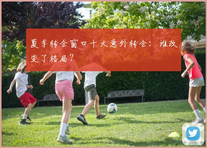 夏季转会窗口十大意外转会：谁改变了格局？