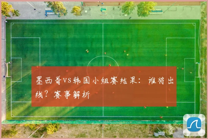 墨西哥vs韩国小组赛结果：谁将出线？赛事解析