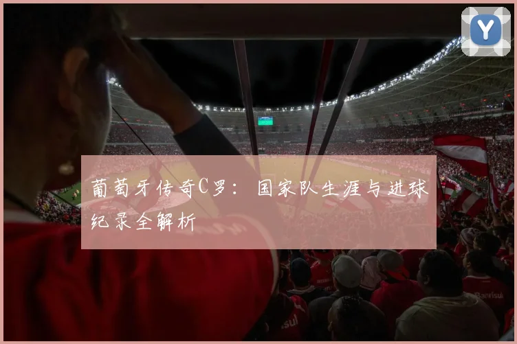 葡萄牙传奇C罗：国家队生涯与进球纪录全解析