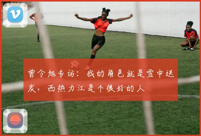 曾令旭专访：我的角色就是雪中送炭，西热力江是个很好的人