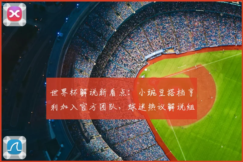 世界杯解说新看点：小豌豆搭档亨利加入官方团队，球迷热议解说组合