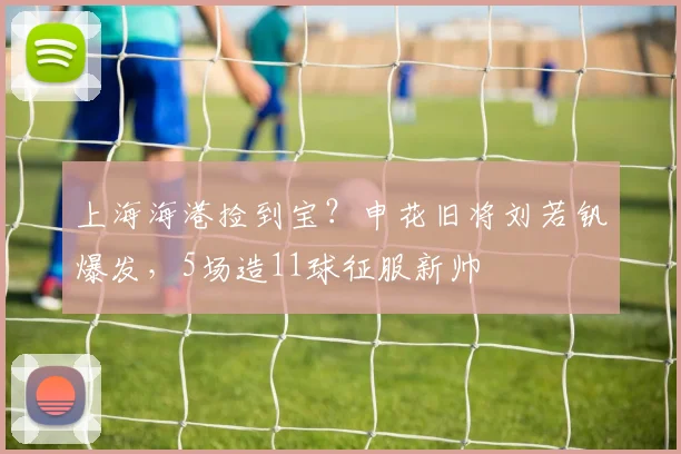 上海海港捡到宝?申花旧将刘若钒爆发,5场造11球征服新帅