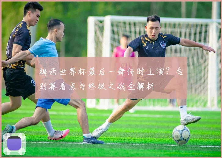 梅西世界杯最后一舞何时上演？告别赛看点与终极之战全解析