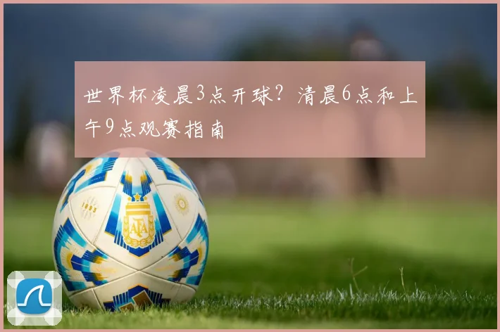 世界杯凌晨3点开球？清晨6点和上午9点观赛指南