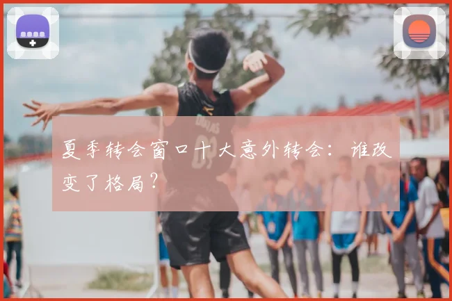 夏季转会窗口十大意外转会：谁改变了格局？