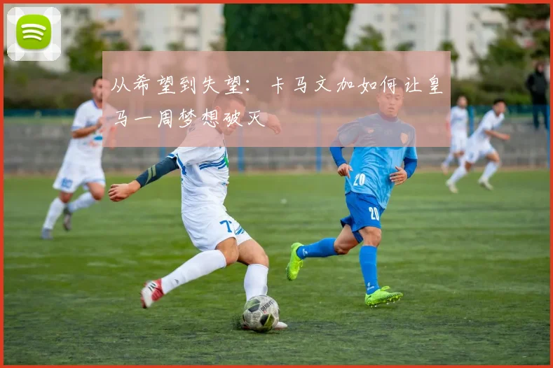 从希望到失望：卡马文加如何让皇马一周梦想破灭