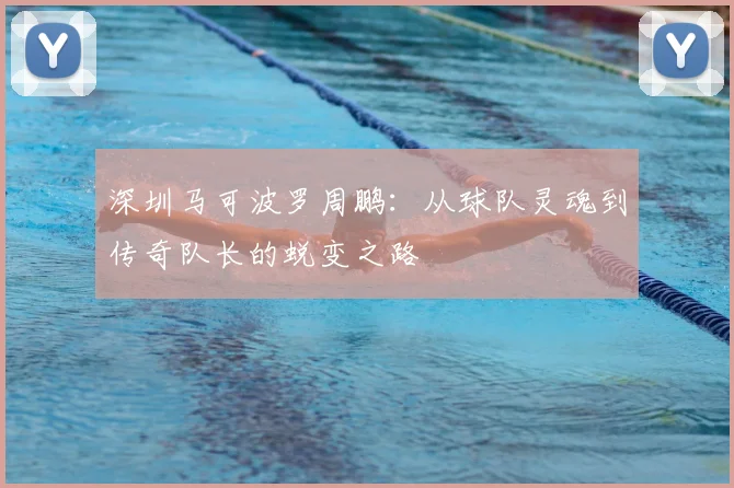 深圳马可波罗周鹏：从球队灵魂到传奇队长的蜕变之路