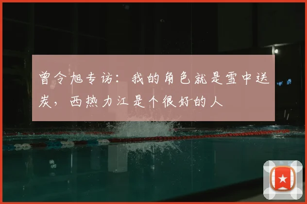 曾令旭专访：我的角色就是雪中送炭，西热力江是个很好的人