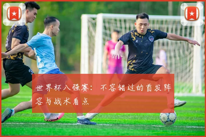 世界杯八强赛：不容错过的首发阵容与战术看点