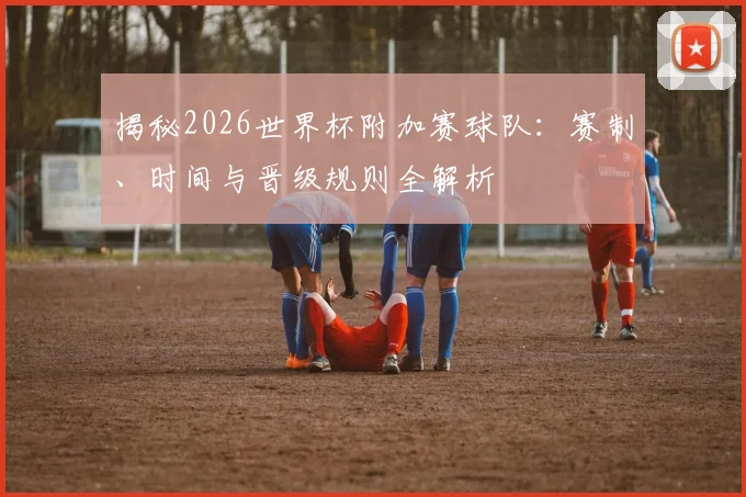 揭秘2026世界杯附加赛球队：赛制、时间与晋级规则全解析